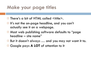 Make your page titles There’s a bit of HTML called <title>. It’s not the on-page headline, and you can’t actually see it on a webpage. Most web publishing software defaults to “page headline – site name” But it doesn’t always … and you may not want it to. Google pays  A LOT  of attention to it 