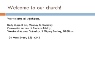 Welcome to our church! We welcome all worshipers. Daily Mass, 8 am, Monday to Thursday. Communion service at 8 am on Friday. Weekend Masses: Saturday, 5:30 pm; Sunday, 10:30 am 101 Main Street, 555-4242 