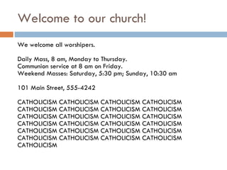Welcome to our church! We welcome all worshipers. Daily Mass, 8 am, Monday to Thursday. Communion service at 8 am on Friday. Weekend Masses: Saturday, 5:30 pm; Sunday, 10:30 am 101 Main Street, 555-4242 CATHOLICISM CATHOLICISM CATHOLICISM CATHOLICISM CATHOLICISM CATHOLICISM CATHOLICISM CATHOLICISM CATHOLICISM CATHOLICISM CATHOLICISM CATHOLICISM CATHOLICISM CATHOLICISM CATHOLICISM CATHOLICISM CATHOLICISM CATHOLICISM CATHOLICISM CATHOLICISM CATHOLICISM CATHOLICISM CATHOLICISM CATHOLICISM CATHOLICISM  