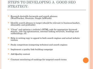 STEPS TO DEVELOPING A GOOD SEO
STRATEGY:

   Research desirable keywords and search phrases
    (WordTracker, Overture, Google AdWords)

   Identify search phrases to target (should be relevant to business/market,
    obtainable and profitable)

   “Clean” and optimize a website’s HTML code for appropriate keyword
    density, title tag optimization, internal linking structure, headings and
    subheadings, etc.

   Help in writing copy to appeal to both search engines and actual website
    visitors

   Study competitors (competing websites) and search engines

   Implement a quality link building campaign

   Add Quality content

   Constant monitoring of rankings for targeted search terms
 