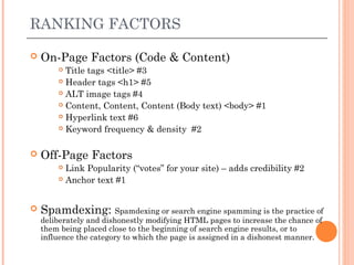 RANKING FACTORS

   On-Page Factors (Code & Content)
         Title tags <title> #3
         Header tags <h1> #5

         ALT image tags #4

         Content, Content, Content (Body text) <body> #1

         Hyperlink text #6

         Keyword frequency & density #2



   Off-Page Factors
         Link Popularity (“votes” for your site) – adds credibility #2
         Anchor text #1




   Spamdexing: Spamdexing or search engine spamming is the practice of
    deliberately and dishonestly modifying HTML pages to increase the chance of
    them being placed close to the beginning of search engine results, or to
    influence the category to which the page is assigned in a dishonest manner.
 