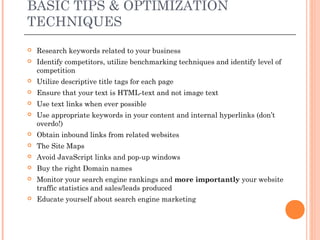 BASIC TIPS & OPTIMIZATION
TECHNIQUES
   Research keywords related to your business
   Identify competitors, utilize benchmarking techniques and identify level of
    competition
   Utilize descriptive title tags for each page
   Ensure that your text is HTML-text and not image text
   Use text links when ever possible
   Use appropriate keywords in your content and internal hyperlinks (don’t
    overdo!)
   Obtain inbound links from related websites
   The Site Maps
   Avoid JavaScript links and pop-up windows
   Buy the right Domain names
   Monitor your search engine rankings and more importantly your website
    traffic statistics and sales/leads produced
   Educate yourself about search engine marketing
 