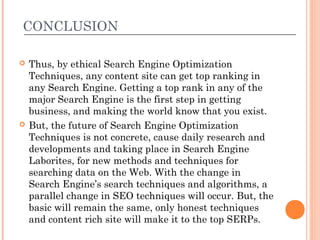 CONCLUSION

   Thus, by ethical Search Engine Optimization
    Techniques, any content site can get top ranking in
    any Search Engine. Getting a top rank in any of the
    major Search Engine is the first step in getting
    business, and making the world know that you exist.
   But, the future of Search Engine Optimization
    Techniques is not concrete, cause daily research and
    developments and taking place in Search Engine
    Laborites, for new methods and techniques for
    searching data on the Web. With the change in
    Search Engine’s search techniques and algorithms, a
    parallel change in SEO techniques will occur. But, the
    basic will remain the same, only honest techniques
    and content rich site will make it to the top SERPs.
 