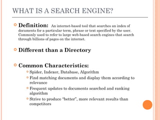 WHAT IS A SEARCH ENGINE?
   Definition:          An internet-based tool that searches an index of
    documents for a particular term, phrase or text specified by the user.
    Commonly used to refer to large web-based search engines that search
    through billions of pages on the internet.

   Different than a Directory

   Common Characteristics:
         Spider, Indexer, Database, Algorithm
         Find matching documents and display them according to

          relevance
         Frequent updates to documents searched and ranking

          algorithm
         Strive to produce “better”, more relevant results than

          competitors
 