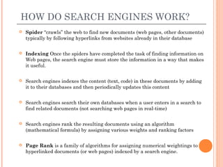HOW DO SEARCH ENGINES WORK?
   Spider “crawls” the web to find new documents (web pages, other documents)
    typically by following hyperlinks from websites already in their database

   Indexing Once the spiders have completed the task of finding information on
    Web pages, the search engine must store the information in a way that makes
    it useful.

   Search engines indexes the content (text, code) in these documents by adding
    it to their databases and then periodically updates this content

   Search engines search their own databases when a user enters in a search to
    find related documents (not searching web pages in real-time)

   Search engines rank the resulting documents using an algorithm
    (mathematical formula) by assigning various weights and ranking factors

   Page Rank is a family of algorithms for assigning numerical weightings to
    hyperlinked documents (or web pages) indexed by a search engine.
 