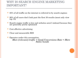 WHY IS SEARCH ENGINE MARKETING
IMPORTANT?

   85% of all traffic on the internet is referred to by search engines

   90% of all users don’t look past the first 30 results (most only view
    top 10)
   Search engine traffic is low and websites aren’t indexed because they
    are generally poorly optimized

   Cost-effective advertising
   Clear and measurable ROI

   Operates under this assumption:
       More (relevant) traffic + Good Conversions Rate = More
                               Sales/Leads
 