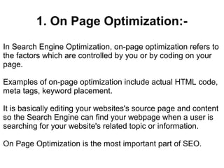 1. On Page Optimization:-
In Search Engine Optimization, on-page optimization refers to
the factors which are controlled by you or by coding on your
page.

Examples of on-page optimization include actual HTML code,
meta tags, keyword placement.

It is basically editing your websites's source page and content
so the Search Engine can find your webpage when a user is
searching for your website's related topic or information.

On Page Optimization is the most important part of SEO.
 