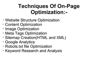 Techniques Of On-Page
           Optimization:-

  Website Structure Optimization

  Content Optimization

  Image Optimization

  Meta Tags Optimization

  Sitemap Creation(HTML and XML)

  Google Analytics

  Robots.txt file Optimization

  Keyword Research and Analysis
 