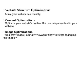 
    Website Structure Optimization:
    Make your website seo friendly.

    Content Optimization:-
    Optimize your website's content like use unique content in your
    website.


    Image Optimization:-
 <img src="Image Path" alt="Keyword" title="keyword regarding
the image">
 