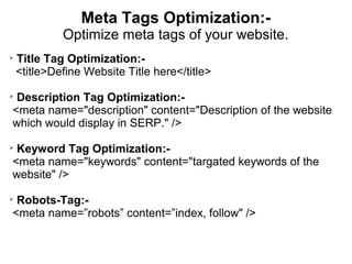 Meta Tags Optimization:-
             Optimize meta tags of your website.

    Title Tag Optimization:-
    <title>Define Website Title here</title>

 Description Tag Optimization:-
<meta name="description" content="Description of the website
which would display in SERP." />

 Keyword Tag Optimization:-
<meta name="keywords" content="targated keywords of the
website" />

 Robots-Tag:-
<meta name=”robots” content=”index, follow" />
 