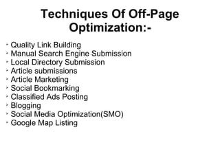Techniques Of Off-Page
             Optimization:-

  Quality Link Building

  Manual Search Engine Submission

  Local Directory Submission

  Article submissions

  Article Marketing

  Social Bookmarking

  Classified Ads Posting

  Blogging

  Social Media Optimization(SMO)

  Google Map Listing
 