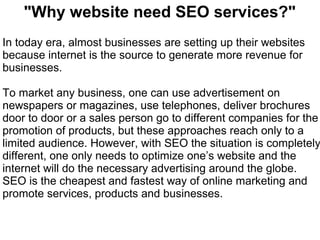 "Why website need SEO services?"
In today era, almost businesses are setting up their websites
because internet is the source to generate more revenue for
businesses.

To market any business, one can use advertisement on
newspapers or magazines, use telephones, deliver brochures
door to door or a sales person go to different companies for the
promotion of products, but these approaches reach only to a
limited audience. However, with SEO the situation is completely
different, one only needs to optimize one’s website and the
internet will do the necessary advertising around the globe.
SEO is the cheapest and fastest way of online marketing and
promote services, products and businesses.
 