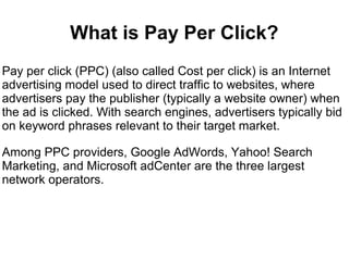 What is Pay Per Click?
Pay per click (PPC) (also called Cost per click) is an Internet
advertising model used to direct traffic to websites, where
advertisers pay the publisher (typically a website owner) when
the ad is clicked. With search engines, advertisers typically bid
on keyword phrases relevant to their target market.

Among PPC providers, Google AdWords, Yahoo! Search
Marketing, and Microsoft adCenter are the three largest
network operators.
 