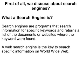 First of all, we discuss about search
                 engines?

What a Search Engine is?

Search engines are programs that search
information for specific keywords and returns a
list of the documents or websites where the
keyword were found.

A web search engine is the key to search
specific information on World Wide Web.
 