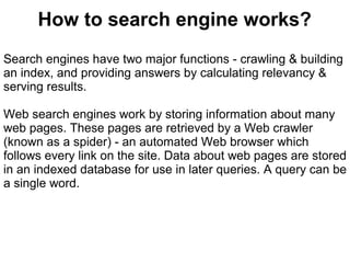 How to search engine works?
Search engines have two major functions - crawling & building
an index, and providing answers by calculating relevancy &
serving results.

Web search engines work by storing information about many
web pages. These pages are retrieved by a Web crawler
(known as a spider) - an automated Web browser which
follows every link on the site. Data about web pages are stored
in an indexed database for use in later queries. A query can be
a single word.
 