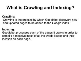 What is Crawling and Indexing?
Crawling:
Crawling is the process by which Googlebot discovers new
and updated pages to be added to the Google index.

Indexing:
Googlebot processes each of the pages it crawls in order to
compile a massive index of all the words it sees and their
location on each page.
 