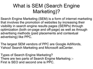 What is SEM (Search Engine
                Marketing)?
Search Engine Marketing (SEM) is a form of internet marketing
that involves the promotion of websites by increasing their
visibility in search engine results pages (SERPs) through
optimization (both on-page and off-page) as well as through
advertising methods (paid placements and contextual
advertising) like PPC.

The largest SEM vendors of PPC are Google AdWords,
Yahoo! Search Marketing and Microsoft adCenter.

Types of Search Engine Marketing?
There are two parts of Search Engine Marketing :-
First is SEO and second one is PPC.
 