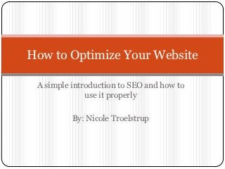 How to Optimize Your Website

 A simple introduction to SEO and how to
              use it properly

          By: Nicole Troelstrup
 