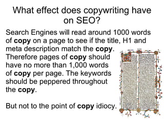 What effect does copywriting have on SEO? Search Engines will read around 1000 words of  copy  on a page to see if the title, H1 and headline match the  copy .  Therefore pages of  copy  should  have no more than 1,000 words  of  copy  per page. The keywords  should be peppered throughout  the  copy . But not to the point of  copy  idiocy. 