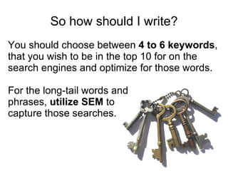 So how should I write? You should choose between  4 to 6 keywords , that you wish to be in the top 10 for on the search engines and optimize for those words.  For the long-tail words and phrases,  utilize SEM  to  capture those searches.  