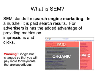 What is SEM? SEM stands for  search engine marketing .  In a nutshell it is paid search results.  For advertisers is has the added advantage of providing metrics on  impressions and  clicks. Warning:  Google has changed so that you will pay more for keywords that are superfluous. 