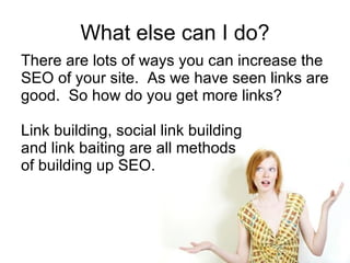 What else can I do? There are lots of ways you can increase the SEO of your site.  As we have seen links are good.  So how do you get more links? Link building, social link building  and link baiting are all methods of building up SEO. 
