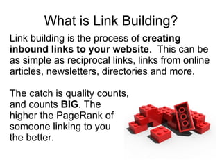 What is Link Building? Link building is the process of  creating inbound links to your website .  This can be as simple as reciprocal links, links from online articles, newsletters, directories and more. The catch is quality counts,  and counts  BIG . The  higher the PageRank of someone linking to you  the better. 