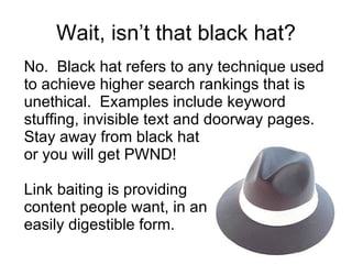 Wait, isn’t that black hat? No.  Black hat refers to any technique used to achieve higher search rankings that is unethical.  Examples include keyword stuffing, invisible text and doorway pages. Stay away from black hat  or you will get PWND! Link baiting is providing  content people want, in an easily digestible form. 