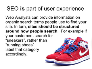 SEO  is  part of user experience   Web Analysts can provide information on organic search terms people use to find your site. In turn,  sites should be structured around how people search .  For example if your customers search for  “sneakers”, rather than  “running shoes”  label that category  accordingly.  