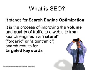 What is SEO? It stands for  Search Engine Optimization   It is the process of improving the  volume  and  quality  of traffic to a web site from search engines via " natural "  ("organic" or "algorithmic")  search results for  targeted keywords . http://en.wikipedia.org/wiki/Search_engine_optimization 