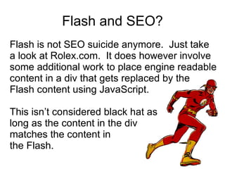 Flash and SEO? Flash is not SEO suicide anymore.  Just take a look at Rolex.com.  It does however involve some additional work to place engine readable content in a div that gets replaced by the  Flash content using JavaScript.  This isn’t considered black hat as  long as the content in the div  matches the content in  the Flash. 