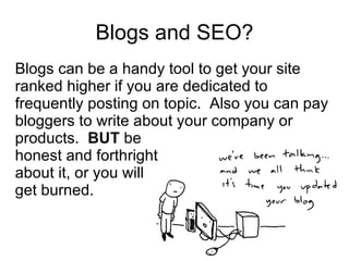 Blogs and SEO? Blogs can be a handy tool to get your site ranked higher if you are dedicated to frequently posting on topic.  Also you can pay bloggers to write about your company or products.  BUT  be  honest and forthright about it, or you will get burned. 