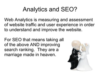 Analytics and SEO? Web Analytics is measuring and assessment of website traffic and user experience in order to understand and improve the website.  For SEO that means taking all  of the above AND improving  search ranking.  They are a  marriage made in heaven. 