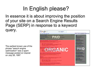 In English please? In essence it is about improving the position of your site on a Search Engine Results Page (SERP) in response to a keyword query. The earliest known use of the  phrase "search engine  optimization" was a spam  message posted on Usenet  on July 26, 1997   