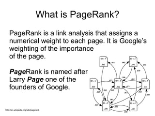 What is PageRank? PageRank is a link analysis that assigns a numerical weight to each page. It is Google’s weighting of the importance  of the page. Page Rank is named after  Larry  Page   one of the  founders of Google. http://en.wikipedia.org/wiki/pagerank 