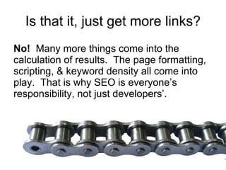 Is that it, just get more links? No!   Many more things come into the calculation of results.  The page formatting, scripting, & keyword density all come into play.  That is why SEO is everyone’s responsibility, not just developers’. 