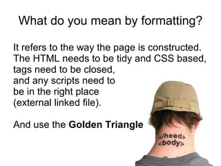 What do you mean by formatting? It refers to the way the page is constructed.  The HTML needs to be tidy and CSS based, tags need to be closed,  and any scripts need to  be in the right place  (external linked file). And use the  Golden Triangle 