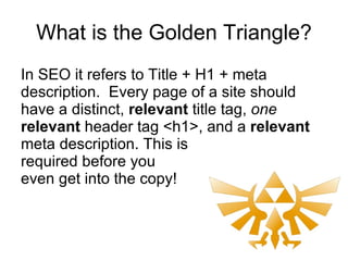 What is the Golden Triangle? In SEO it refers to Title + H1 + meta description.  Every page of a site should have a distinct,  relevant  title tag,  one   relevant  header tag <h1>, and a  relevant headline . This is required before you even get into the copy! 