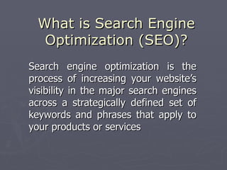 What is Search Engine
   Optimization (SEO)?
Search engine optimization is the
process of increasing your website’s
visibility in the major search engines
across a strategically defined set of
keywords and phrases that apply to
your products or services
 