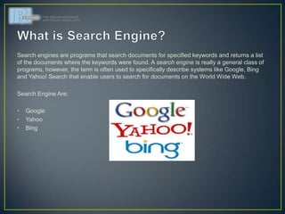 Search engines are programs that search documents for specified keywords and returns a list
of the documents where the keywords were found. A search engine is really a general class of
programs, however, the term is often used to specifically describe systems like Google, Bing
and Yahoo! Search that enable users to search for documents on the World Wide Web.

Search Engine Are:

•   Google
•   Yahoo
•   Bing
 