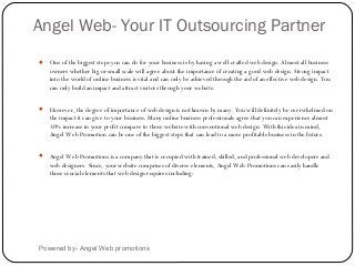 Angel Web- Your IT Outsourcing Partner
Powered by- Angel Web promotions
 One of the biggest steps you can do for your business is by having a well-crafted web design. Almost all business
owners whether big or small scale will agree about the importance of creating a good web design. Strong impact
into the world of online business is vital and can only be achieved through the aid of an effective web design. You
can only build an impact and attract visitors through your website.
 However, the degree of importance of web design is not known by many. You will definitely be overwhelmed on
the impact it can give to your business. Many online business professionals agree that you can experience almost
30% increase in your profit compare to those website with conventional web design. With this idea in mind,
Angel Web Promotion can be one of the biggest steps that can lead to a more profitable business in the future.
 Angel Web Promotions is a company that is occupied with trained, skilled, and professional web developers and
web designers. Since, your website comprises of diverse elements, Angel Web Promotions can easily handle
those crucial elements that web design requires including:
 