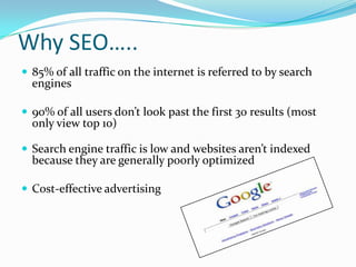 Why SEO…..
 85% of all traffic on the internet is referred to by search
engines
 90% of all users don’t look past the first 30 results (most
only view top 10)
 Search engine traffic is low and websites aren’t indexed
because they are generally poorly optimized
 Cost-effective advertising
 
