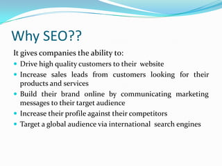Why SEO??
It gives companies the ability to:
 Drive high quality customers to their website
 Increase sales leads from customers looking for their
products and services
 Build their brand online by communicating marketing
messages to their target audience
 Increase their profile against their competitors
 Target a global audience via international search engines
 