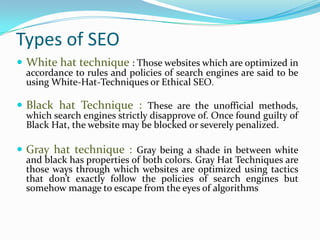 Types of SEO
 White hat technique : Those websites which are optimized in
accordance to rules and policies of search engines are said to be
using White-Hat-Techniques or Ethical SEO.
 Black hat Technique : These are the unofficial methods,
which search engines strictly disapprove of. Once found guilty of
Black Hat, the website may be blocked or severely penalized.
 Gray hat technique : Gray being a shade in between white
and black has properties of both colors. Gray Hat Techniques are
those ways through which websites are optimized using tactics
that don’t exactly follow the policies of search engines but
somehow manage to escape from the eyes of algorithms
 