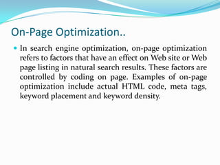 On-Page Optimization..
 In search engine optimization, on-page optimization
refers to factors that have an effect on Web site or Web
page listing in natural search results. These factors are
controlled by coding on page. Examples of on-page
optimization include actual HTML code, meta tags,
keyword placement and keyword density.
 
