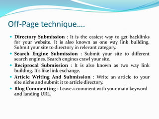 Off-Page technique….
 Directory Submission : It is the easiest way to get backlinks
for your website. It is also known as one way link building.
Submit your site to directory in relevant category.
 Search Engine Submission : Submit your site to different
search engines. Search engines crawl your site.
 Reciprocal Submission : It is also known as two way link
building. It's like link exchange.
 Article Writing And Submission : Write an article to your
site niche and submit it to article directory.
 Blog Commenting : Leave a comment with your main keyword
and landing URL.
 