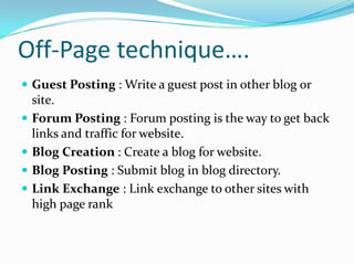 Off-Page technique….
 Guest Posting : Write a guest post in other blog or
site.
 Forum Posting : Forum posting is the way to get back
links and traffic for website.
 Blog Creation : Create a blog for website.
 Blog Posting : Submit blog in blog directory.
 Link Exchange : Link exchange to other sites with
high page rank
 