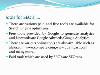 Tools for SEO’s…..
 There are various paid and free tools are available for
Search Engine optimizers.
 Free tools provided by Google to generate analytics
and keywords are Google Adwords,Google Analytics.
 There are various online tools are also available such as
alexa.com,www.compete.com,www.quantcast.com
and many more..
 Paid tools which are used by SEO’s are SEOmoz
 