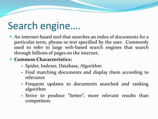 Search engine….
 An internet-based tool that searches an index of documents for a
particular term, phrase or text specified by the user. Commonly
used to refer to large web-based search engines that search
through billions of pages on the internet.
 Common Characteristics:
 Spider, Indexer, Database, Algorithm
 Find matching documents and display them according to
relevance
 Frequent updates to documents searched and ranking
algorithm
 Strive to produce “better”, more relevant results than
competitors
 