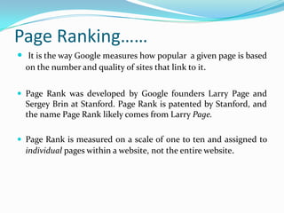 Page Ranking……
 It is the way Google measures how popular a given page is based
on the number and quality of sites that link to it.
 Page Rank was developed by Google founders Larry Page and
Sergey Brin at Stanford. Page Rank is patented by Stanford, and
the name Page Rank likely comes from Larry Page.
 Page Rank is measured on a scale of one to ten and assigned to
individual pages within a website, not the entire website.
 